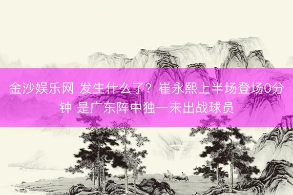金沙娱乐网 发生什么了？崔永熙上半场登场0分钟 是广东阵中独一未出战球员