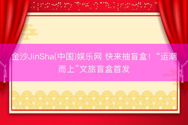 金沙JinSha(中国)娱乐网 快来抽盲盒！“运潮而上”文旅盲盒首发
