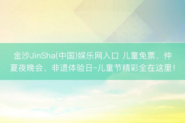 金沙JinSha(中国)娱乐网入口 儿童免票、仲夏夜晚会、非遗体验日~儿童节精彩全在这里！