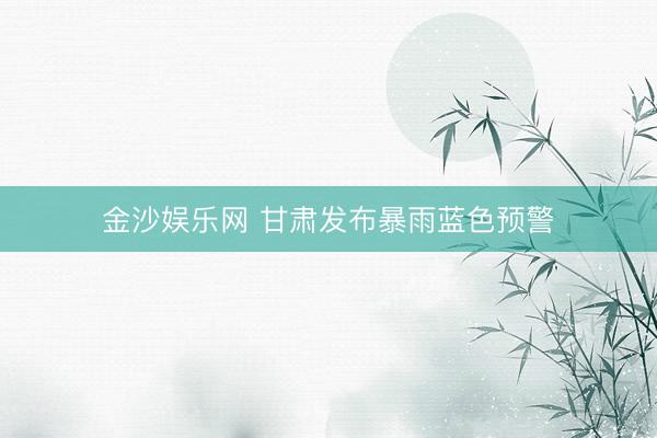 金沙娱乐网 甘肃发布暴雨蓝色预警