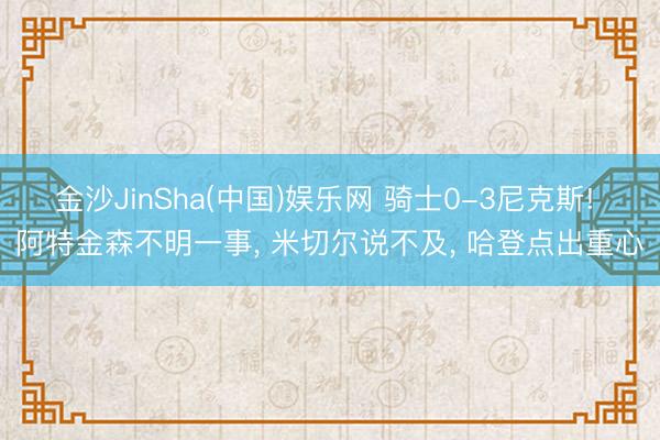 金沙JinSha(中国)娱乐网 骑士0-3尼克斯! 阿特金森不明一事， 米切尔说不及， 哈登点出重心