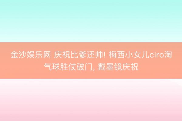金沙娱乐网 庆祝比爹还帅! 梅西小女儿ciro淘气球胜仗破门， 戴墨镜庆祝