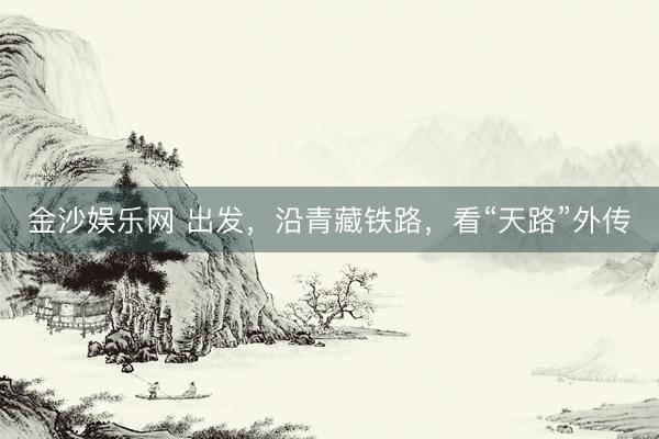金沙娱乐网 出发,沿青藏铁路,看“天路”外传