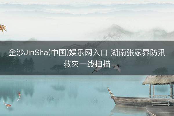 金沙JinSha(中国)娱乐网入口 湖南张家界防汛救灾一线扫描