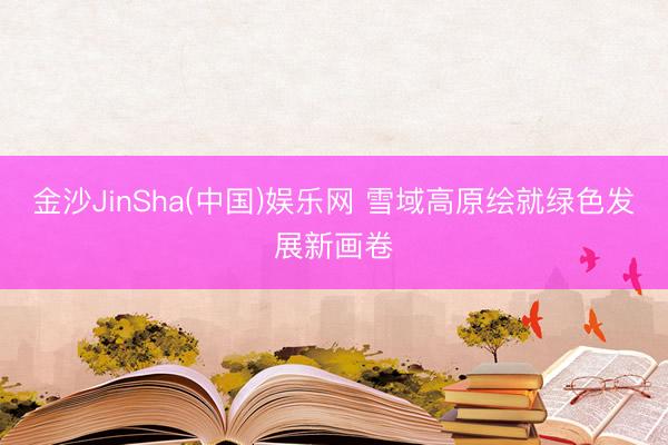 金沙JinSha(中国)娱乐网 雪域高原绘就绿色发展新画卷