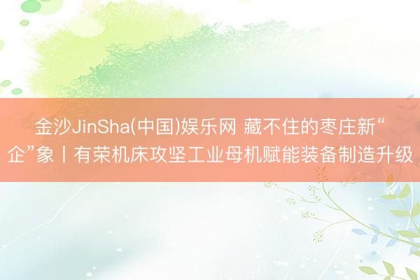 金沙JinSha(中国)娱乐网 藏不住的枣庄新“企”象丨有荣机床攻坚工业母机赋能装备制造升级