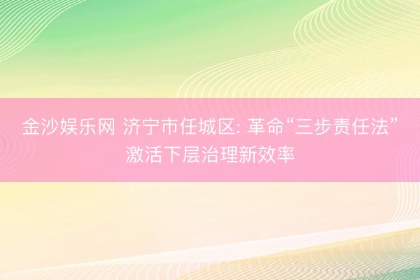 金沙娱乐网 济宁市任城区: 革命“三步责任法”激活下层治理新效率