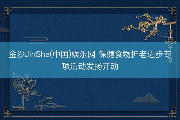 金沙JinSha(中国)娱乐网 保健食物护老进步专项活动发扬开动