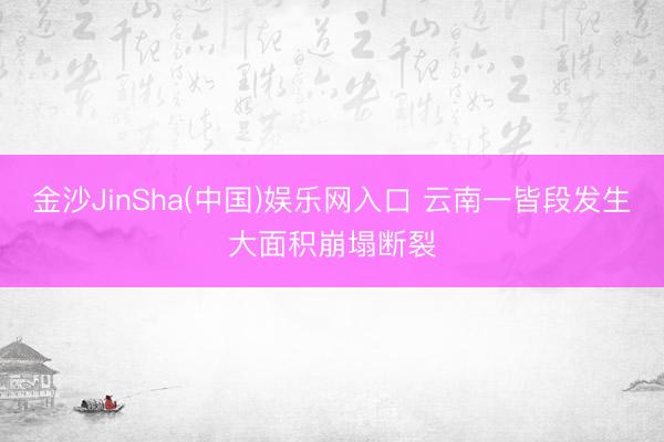 金沙JinSha(中国)娱乐网入口 云南一皆段发生大面积崩塌断裂