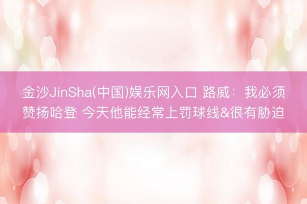 金沙JinSha(中国)娱乐网入口 路威：我必须赞扬哈登 今天他能经常上罚球线&很有胁迫