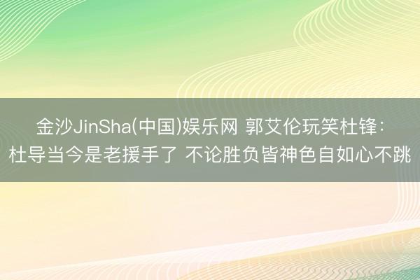 金沙JinSha(中国)娱乐网 郭艾伦玩笑杜锋：杜导当今是老援手了 不论胜负皆神色自如心不跳