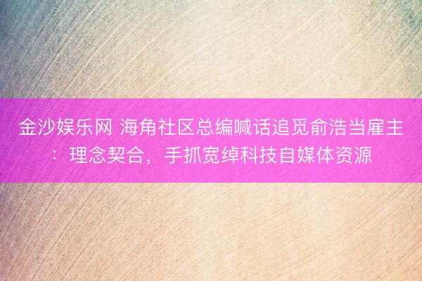 金沙娱乐网 海角社区总编喊话追觅俞浩当雇主：理念契合，手抓宽绰科技自媒体资源