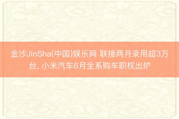 金沙JinSha(中国)娱乐网 联接两月录用超3万台， 小米汽车6月全系购车职权出炉