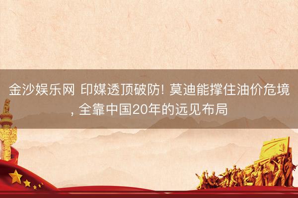 金沙娱乐网 印媒透顶破防! 莫迪能撑住油价危境， 全靠中国20年的远见布局