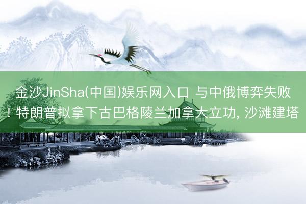 金沙JinSha(中国)娱乐网入口 与中俄博弈失败! 特朗普拟拿下古巴格陵兰加拿大立功， 沙滩建塔
