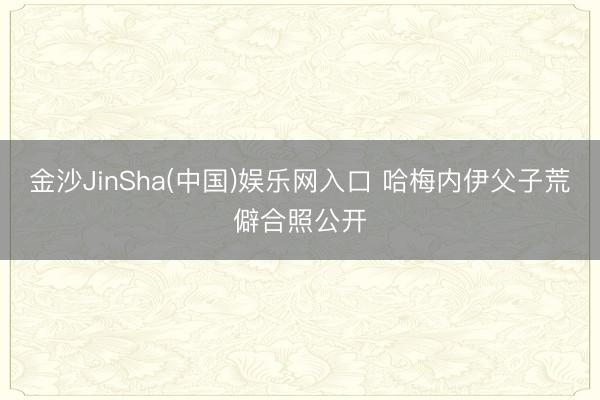 金沙JinSha(中国)娱乐网入口 哈梅内伊父子荒僻合照公开