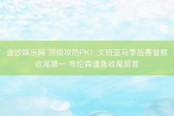 金沙娱乐网 顶级攻防PK!文班亚马季后赛督察收尾第一 布伦森遑急收尾居首
