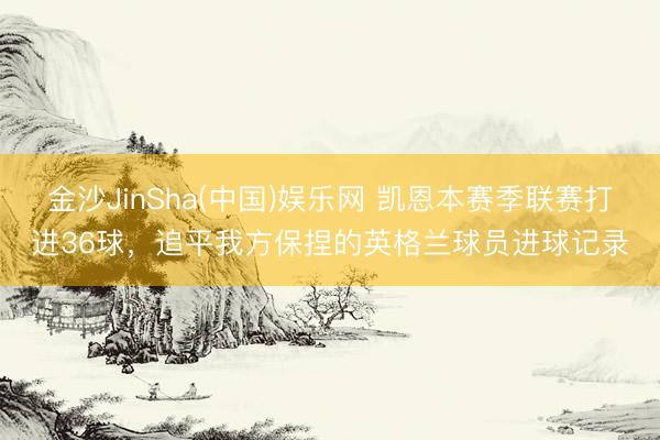 金沙JinSha(中国)娱乐网 凯恩本赛季联赛打进36球,追平我方保捏的英格兰球员进球记录