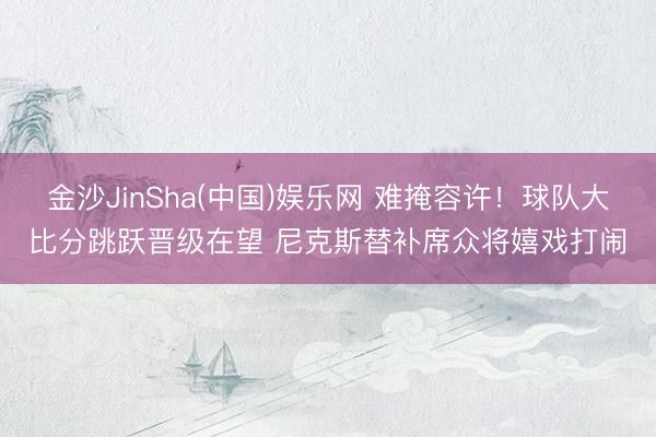 金沙JinSha(中国)娱乐网 难掩容许！球队大比分跳跃晋级