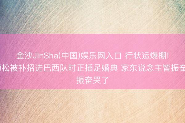 金沙JinSha(中国)娱乐网入口 行状运爆棚! 埃德松被补招进巴西队时正插足婚典 家东说念主皆振奋哭了
