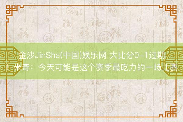 金沙JinSha(中国)娱乐网 大比分0-1过期!米奇:今天可能是这个赛季最吃力的一场比赛