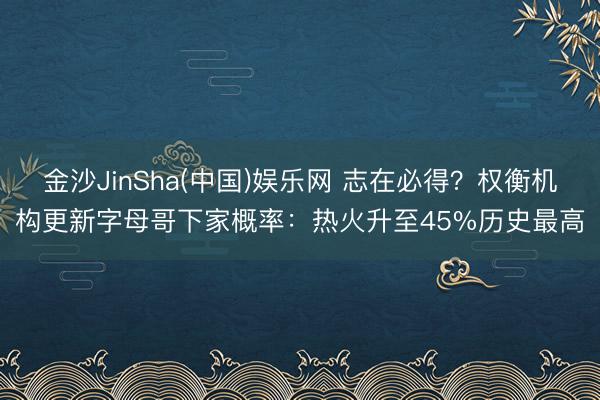 金沙JinSha(中国)娱乐网 志在必得？权衡机构更新字母哥下家概率：热火升至45%历史最高