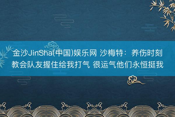 金沙JinSha(中国)娱乐网 沙梅特:养伤时刻教会队友握住给我打气 很运气他们永恒挺我