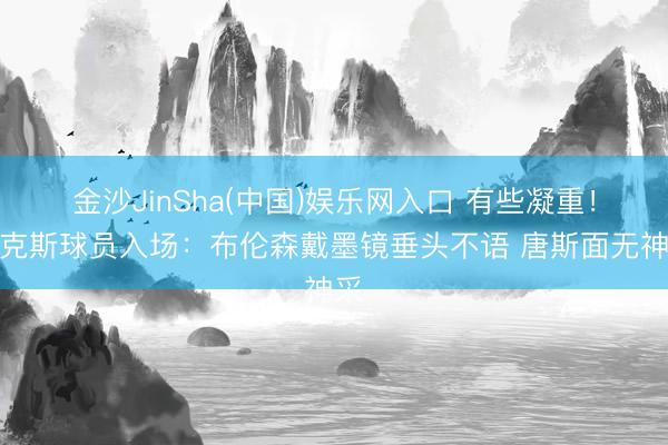 金沙JinSha(中国)娱乐网入口 有些凝重！尼克斯球员入场：布伦森戴墨镜垂头不语 唐斯面无神采