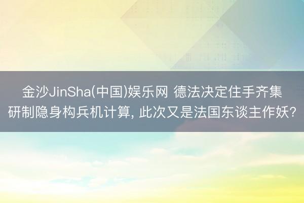 金沙JinSha(中国)娱乐网 德法决定住手齐集研制隐身构兵机计算， 此次又是法国东谈主作妖?