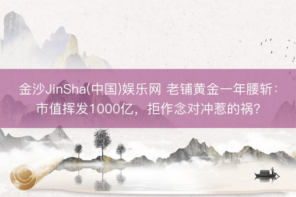 金沙JinSha(中国)娱乐网 老铺黄金一年腰斩：市值挥发1000亿，拒作念对冲惹的祸？