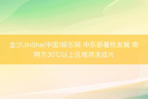 金沙JinSha(中国)娱乐网 中东部暑热发展 南朔方30℃以上区域将连成片