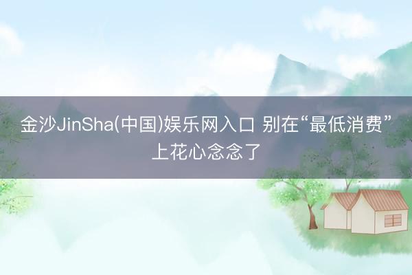 金沙JinSha(中国)娱乐网入口 别在“最低消费”上花心念念了