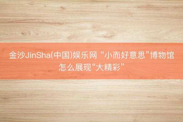 金沙JinSha(中国)娱乐网 “小而好意思”博物馆怎么展现“大精彩”