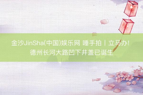 金沙JinSha(中国)娱乐网 唾手拍丨立马办! 德州长河大路凹下井盖已诞生