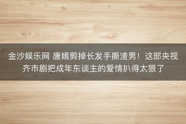 金沙娱乐网 唐嫣剪掉长发手撕渣男！这部央视齐市剧把成年东谈主的爱情扒得太狠了