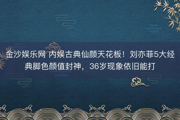金沙娱乐网 内娱古典仙颜天花板！刘亦菲5大经典脚色颜值封神，36岁现象依旧能打
