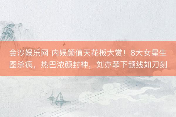 金沙娱乐网 内娱颜值天花板大赏！8大女星生图杀疯，热巴浓颜封神，刘亦菲下颌线如刀刻