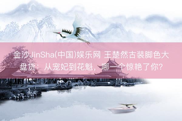 金沙JinSha(中国)娱乐网 王楚然古装脚色大盘货：从宠妃到花魁，哪一个惊艳了你？