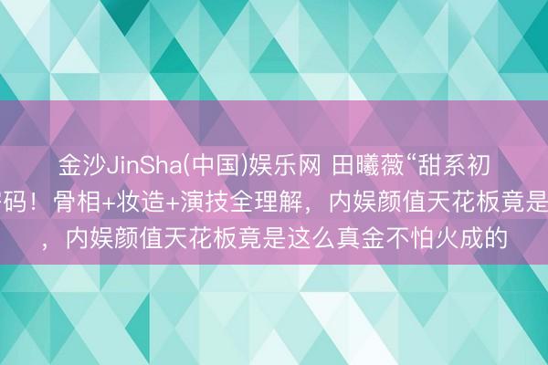 金沙JinSha(中国)娱乐网 田曦薇“甜系初恋脸”火出圈的5大密码！骨相+妆造+演技全理解，内娱颜值天花板竟是这么真金不怕火成的