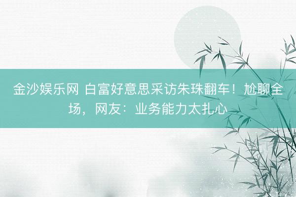 金沙娱乐网 白富好意思采访朱珠翻车！尬聊全场，网友：业务能力太扎心