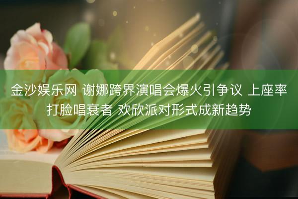 金沙娱乐网 谢娜跨界演唱会爆火引争议 上座率打脸唱衰者 欢欣派对形式成新趋势