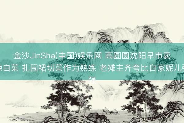 金沙JinSha(中国)娱乐网 高圆圆沈阳早市卖辣白菜 扎围裙切菜作为熟练 老摊主齐夸比自家妮儿强