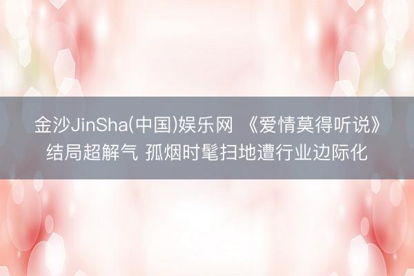 金沙JinSha(中国)娱乐网 《爱情莫得听说》结局超解气 孤烟时髦扫地遭行业边际化