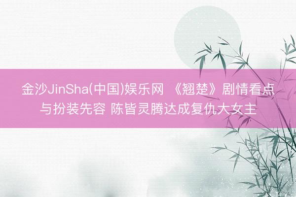 金沙JinSha(中国)娱乐网 《翘楚》剧情看点与扮装先容 陈皆灵腾达成复仇大女主