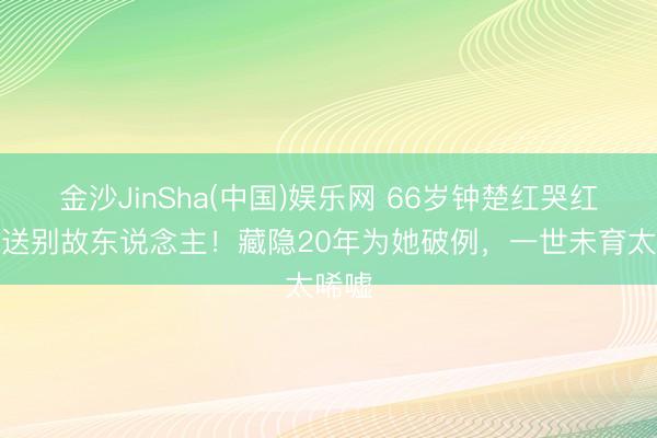 金沙JinSha(中国)娱乐网 66岁钟楚红哭红双眼送别故东说念主！藏隐20年为她破例，一世未育太唏嘘