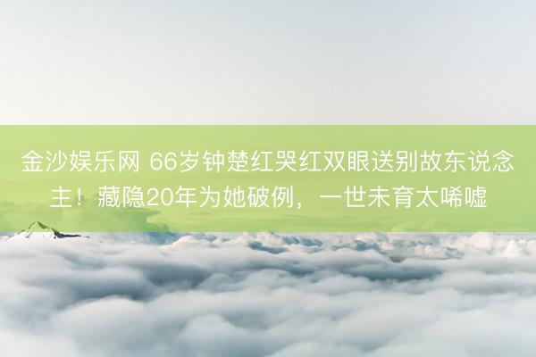 金沙娱乐网 66岁钟楚红哭红双眼送别故东说念主!藏隐20年为她破例,一世未育太唏嘘