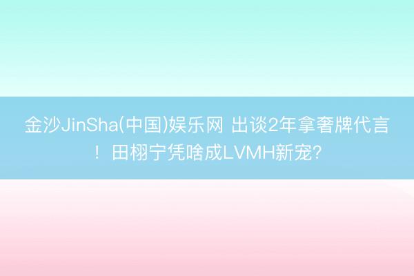 金沙JinSha(中国)娱乐网 出谈2年拿奢牌代言！田栩宁凭啥成LVMH新宠？