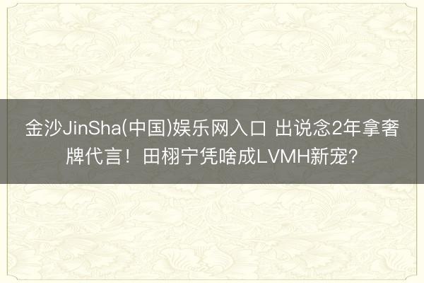 金沙JinSha(中国)娱乐网入口 出说念2年拿奢牌代言！田栩宁凭啥成LVMH新宠？