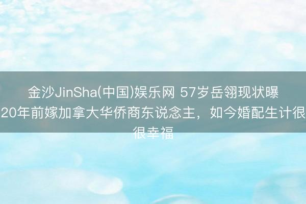 金沙JinSha(中国)娱乐网 57岁岳翎现状曝光!20年前嫁加拿大华侨商东说念主,如今婚配生计很幸福