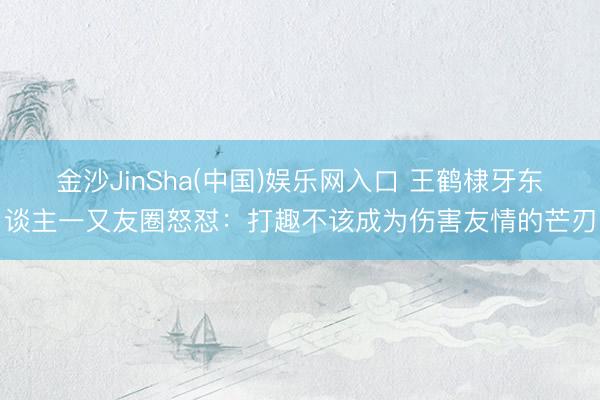 金沙JinSha(中国)娱乐网入口 王鹤棣牙东谈主一又友圈怒怼:打趣不该成为伤害友情的芒刃